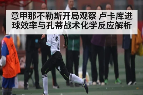 意甲那不勒斯开局观察 卢卡库进球效率与孔蒂战术化学反应解析
