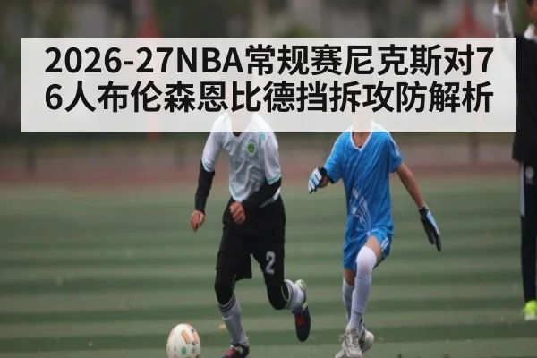 2026-27NBA常规赛尼克斯对76人布伦森恩比德挡拆攻防解析